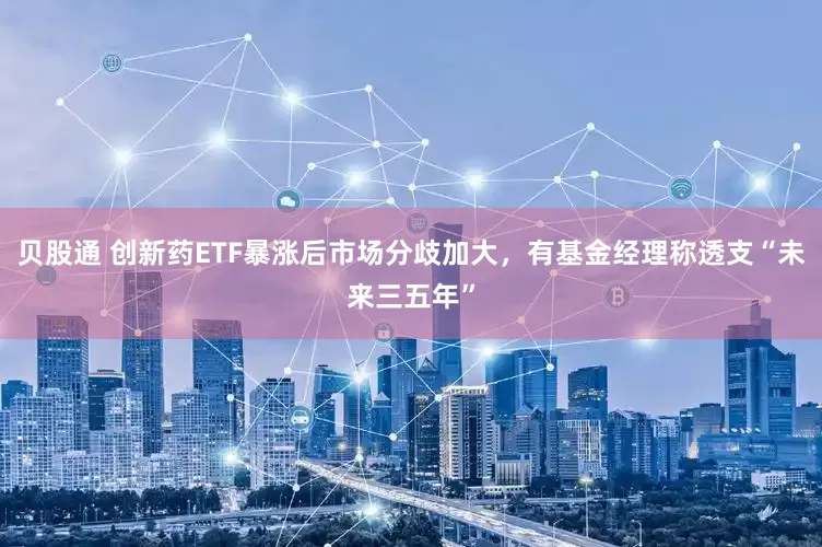 贝股通 创新药ETF暴涨后市场分歧加大，有基金经理称透支“未来三五年”
