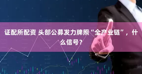 证配所配资 头部公募发力牌照“全产业链”，什么信号？