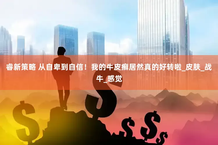睿新策略 从自卑到自信！我的牛皮癣居然真的好转啦_皮肤_战牛_感觉
