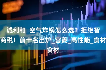 诚利和  空气炸锅怎么选？拒绝智商税！前十名出炉_宫菱_高性能_食材