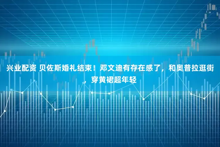 兴业配资 贝佐斯婚礼结束！邓文迪有存在感了，和奥普拉逛街，穿黄裙超年轻