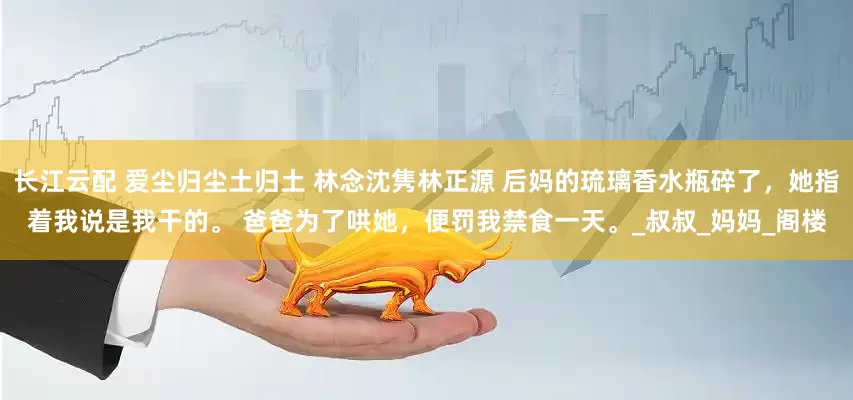 长江云配 爱尘归尘土归土 林念沈隽林正源 　　后妈的琉璃香水瓶碎了，她指着我说是我干的。 　　爸爸为了哄她，便罚我禁食一天。_叔叔_妈妈_阁楼