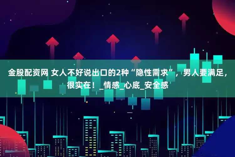 金股配资网 女人不好说出口的2种“隐性需求”，男人要满足，很实在！_情感_心底_安全感