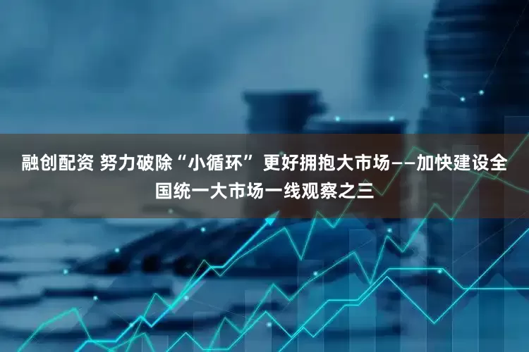 融创配资 努力破除“小循环” 更好拥抱大市场——加快建设全国统一大市场一线观察之三