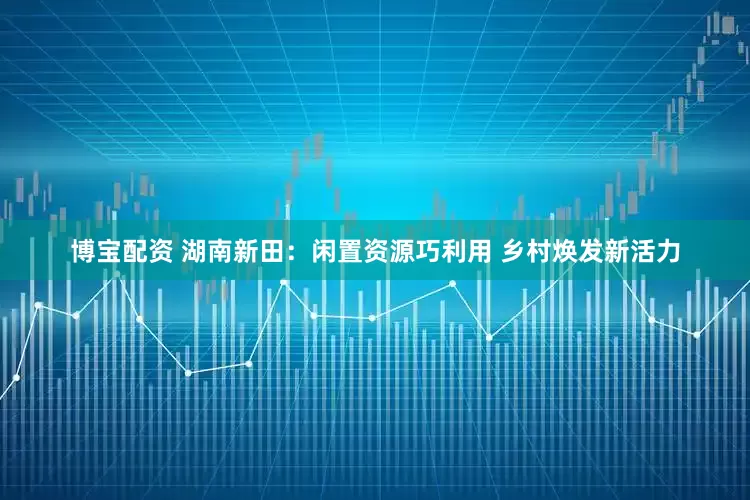 博宝配资 湖南新田：闲置资源巧利用 乡村焕发新活力