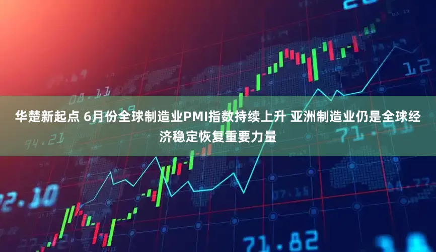华楚新起点 6月份全球制造业PMI指数持续上升 亚洲制造业仍是全球经济稳定恢复重要力量
