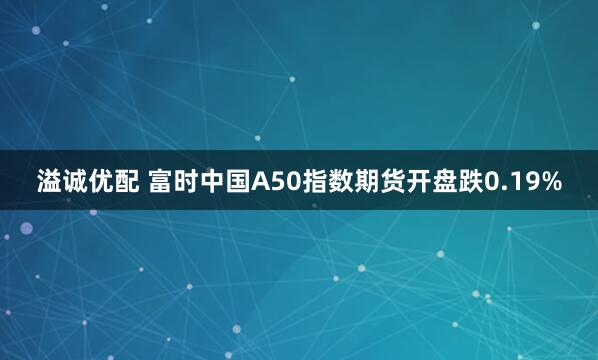 溢诚优配 富时中国A50指数期货开盘跌0.19%