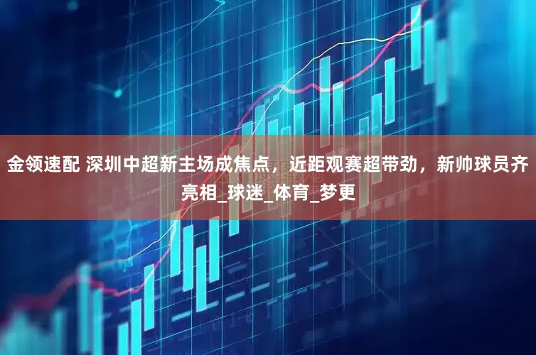 金领速配 深圳中超新主场成焦点，近距观赛超带劲，新帅球员齐亮相_球迷_体育_梦更