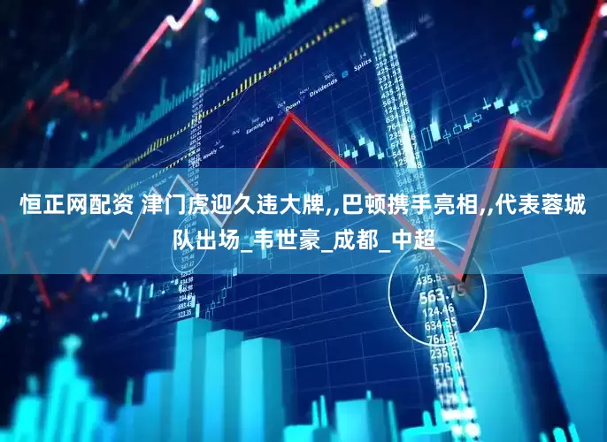 恒正网配资 津门虎迎久违大牌,,巴顿携手亮相,,代表蓉城队出场_韦世豪_成都_中超