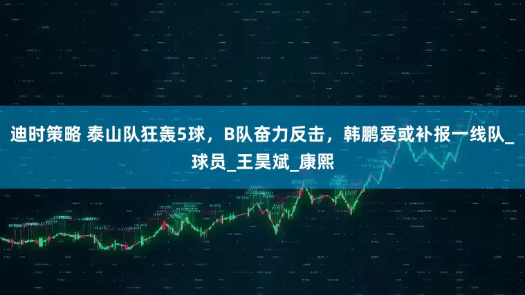 迪时策略 泰山队狂轰5球，B队奋力反击，韩鹏爱或补报一线队_球员_王昊斌_康熙