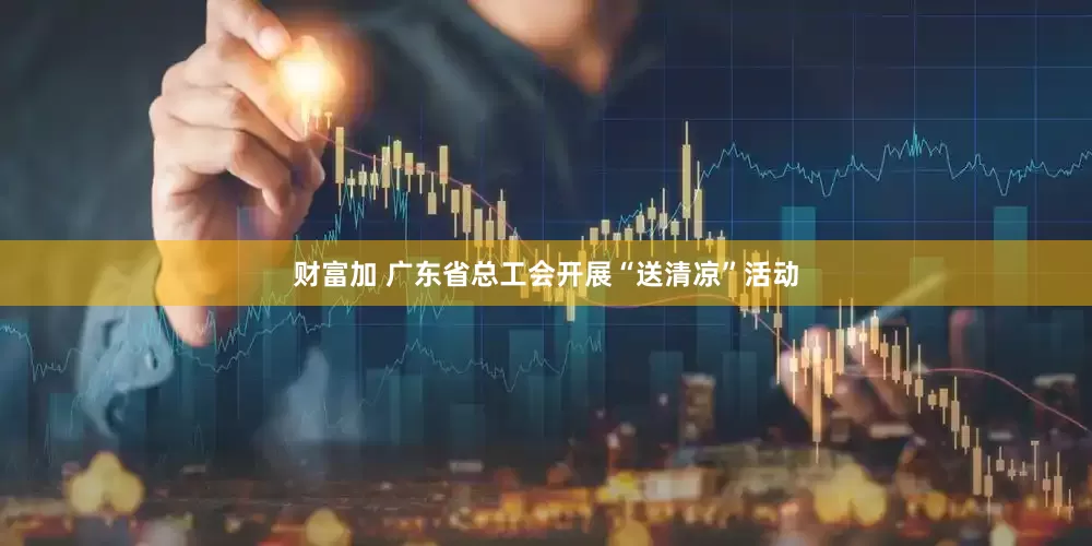财富加 广东省总工会开展“送清凉”活动