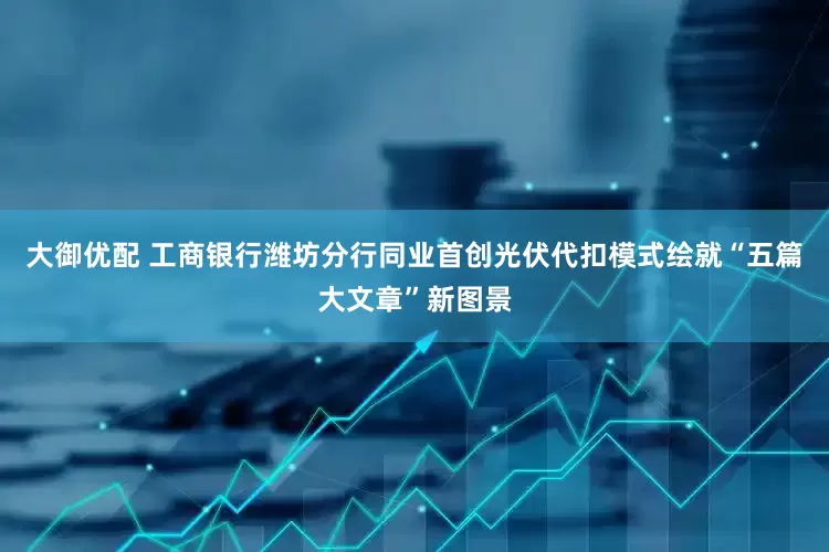 大御优配 工商银行潍坊分行同业首创光伏代扣模式绘就“五篇大文章”新图景
