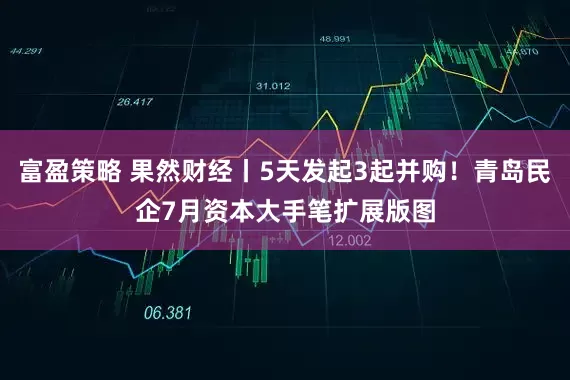富盈策略 果然财经丨5天发起3起并购！青岛民企7月资本大手笔扩展版图