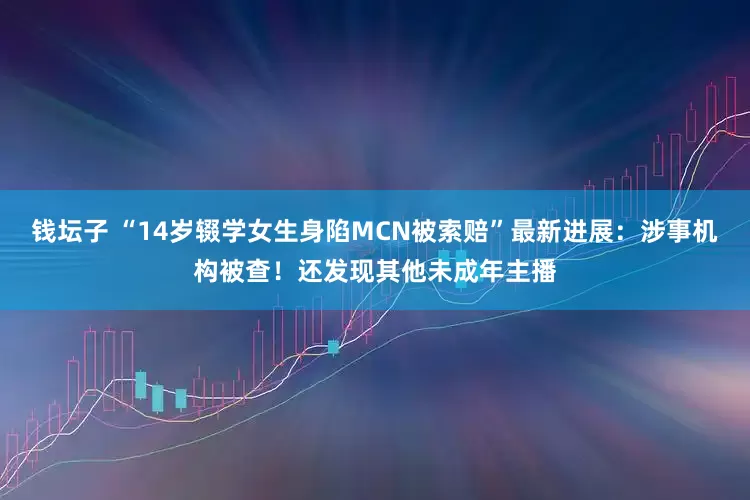 钱坛子 “14岁辍学女生身陷MCN被索赔”最新进展：涉事机构被查！还发现其他未成年主播
