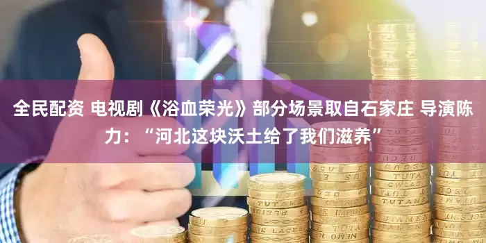 全民配资 电视剧《浴血荣光》部分场景取自石家庄 导演陈力：“河北这块沃土给了我们滋养”