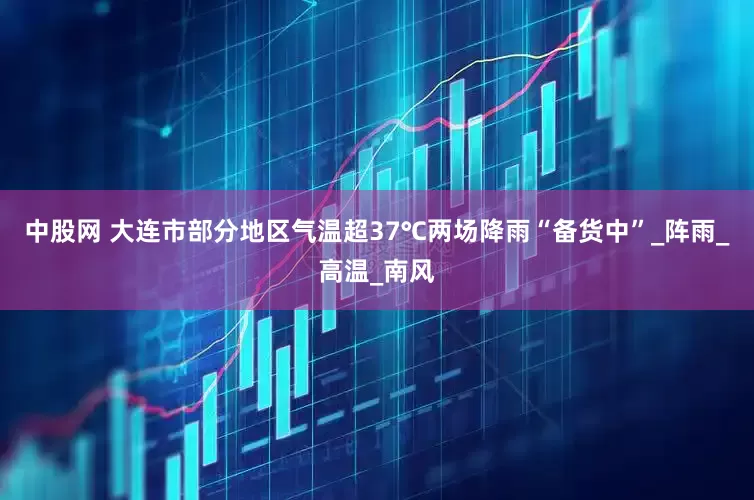 中股网 大连市部分地区气温超37℃两场降雨“备货中”_阵雨_高温_南风