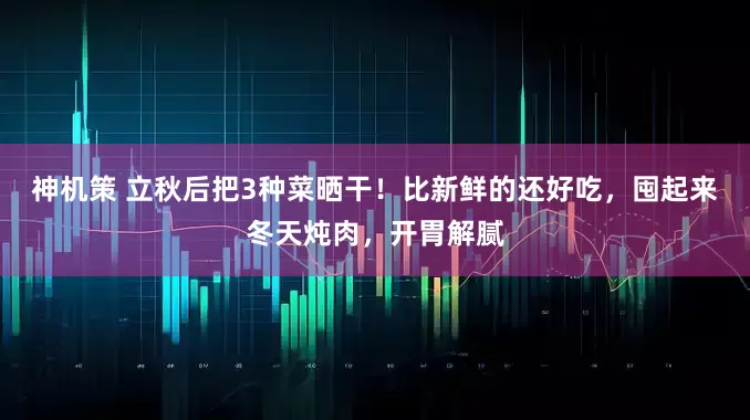 神机策 立秋后把3种菜晒干！比新鲜的还好吃，囤起来冬天炖肉，开胃解腻