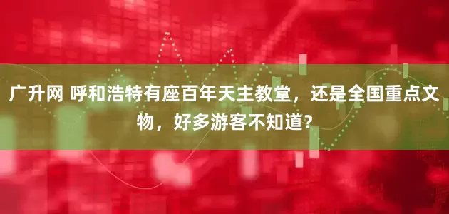 广升网 呼和浩特有座百年天主教堂，还是全国重点文物，好多游客不知道？