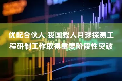 优配合伙人 我国载人月球探测工程研制工作取得重要阶段性突破
