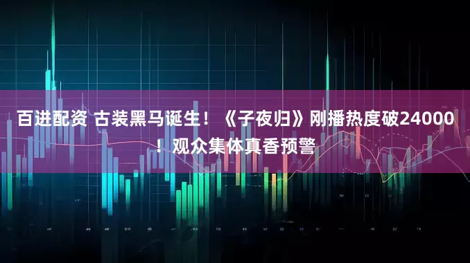 百进配资 古装黑马诞生！《子夜归》刚播热度破24000！观众集体真香预警