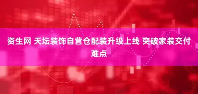 资生网 天坛装饰自营仓配装升级上线 突破家装交付难点