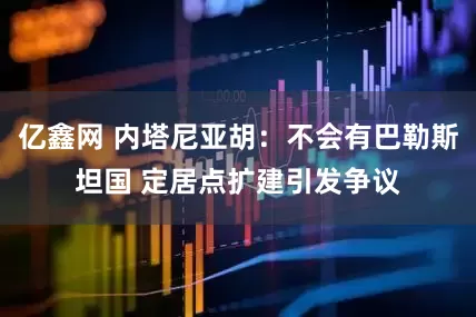 亿鑫网 内塔尼亚胡：不会有巴勒斯坦国 定居点扩建引发争议