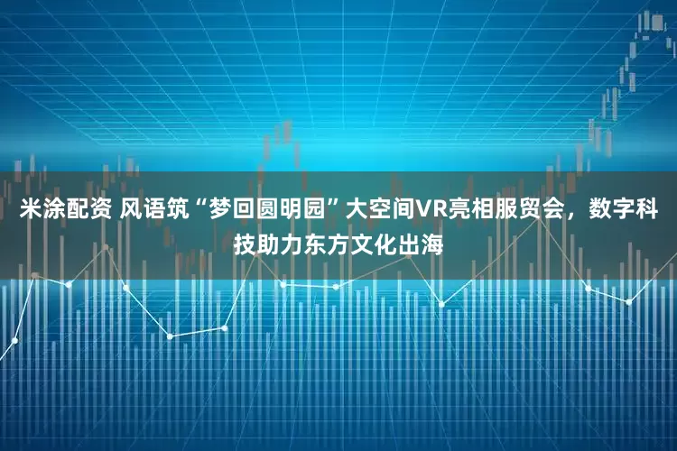 米涂配资 风语筑“梦回圆明园”大空间VR亮相服贸会，数字科技助力东方文化出海