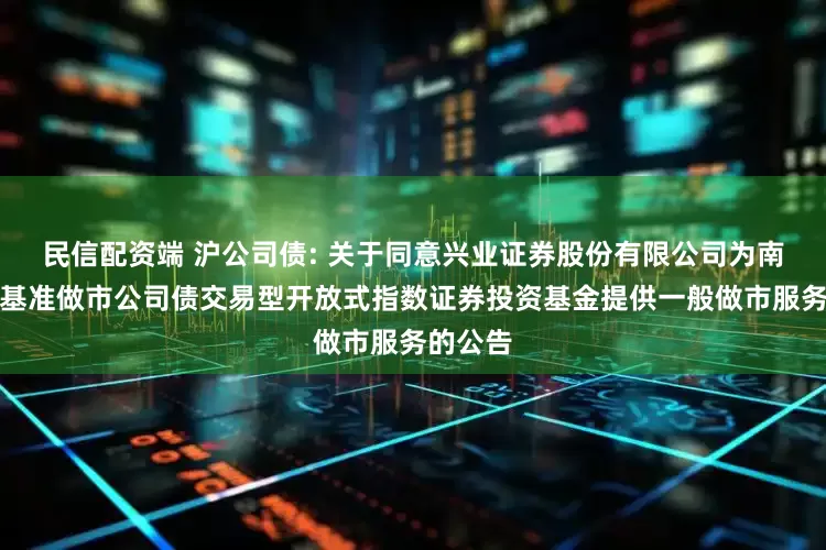 民信配资端 沪公司债: 关于同意兴业证券股份有限公司为南方上证基准做市公司债交易型开放式指数证券投资基金提供一般做市服务的公告