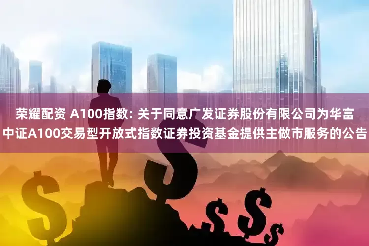 荣耀配资 A100指数: 关于同意广发证券股份有限公司为华富中证A100交易型开放式指数证券投资基金提供主做市服务的公告