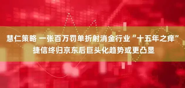 慧仁策略 一张百万罚单折射消金行业“十五年之痒” 捷信终归京东后巨头化趋势或更凸显