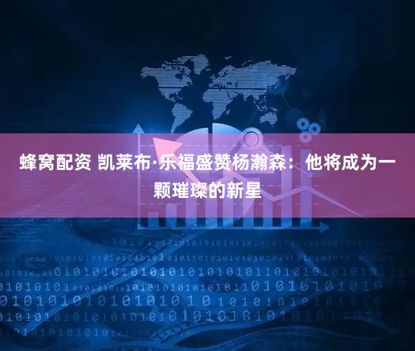 蜂窝配资 凯莱布·乐福盛赞杨瀚森：他将成为一颗璀璨的新星