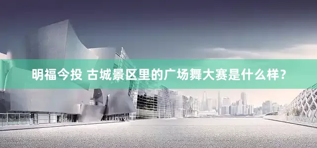 明福今投 古城景区里的广场舞大赛是什么样?