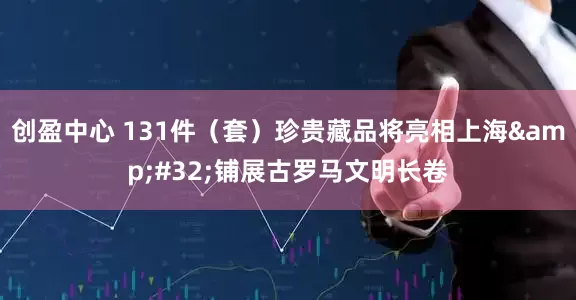 创盈中心 131件(套)珍贵藏品将亮相上海 铺展古罗马文明长卷