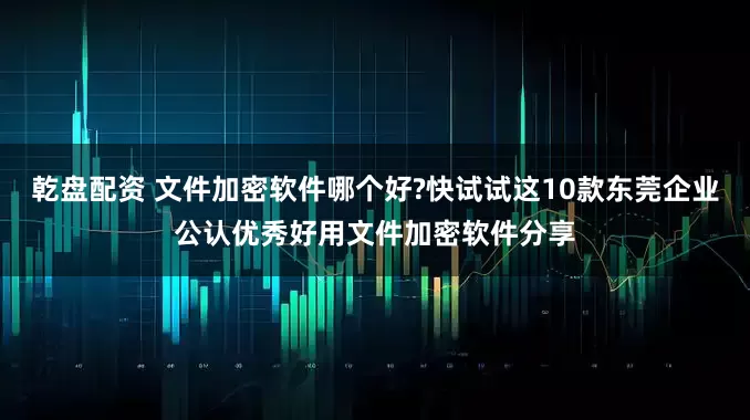 乾盘配资 文件加密软件哪个好?快试试这10款东莞企业公认优秀好用文件加密软件分享