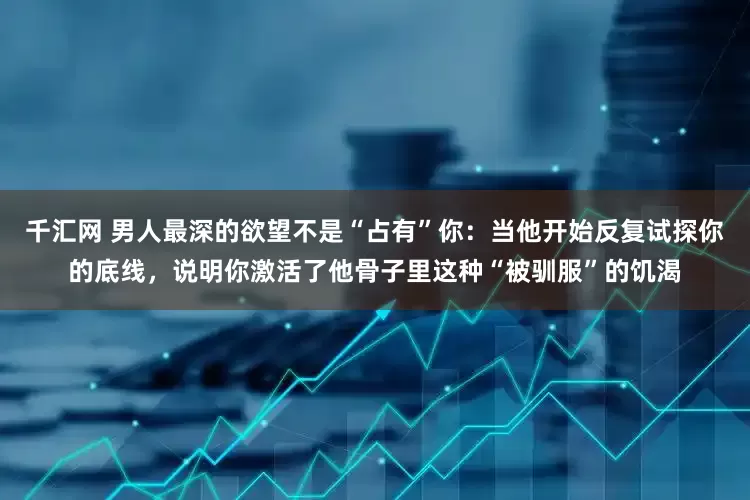 千汇网 男人最深的欲望不是“占有”你：当他开始反复试探你的底线，说明你激活了他骨子里这种“被驯服”的饥渴