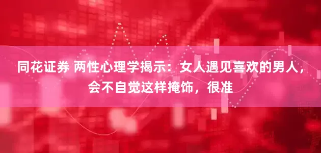 同花证券 两性心理学揭示：女人遇见喜欢的男人，会不自觉这样掩饰，很准