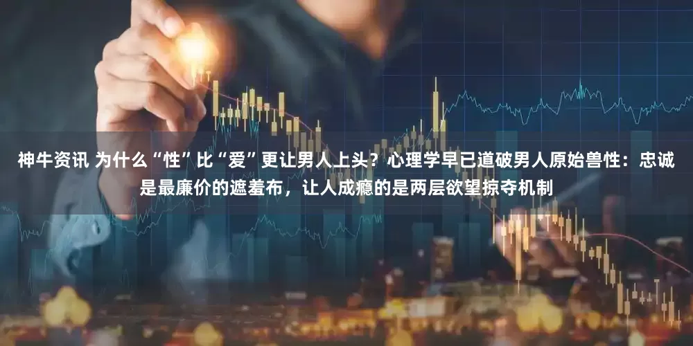 神牛资讯 为什么“性”比“爱”更让男人上头？心理学早已道破男人原始兽性：忠诚是最廉价的遮羞布，让人成瘾的是两层欲望掠夺机制