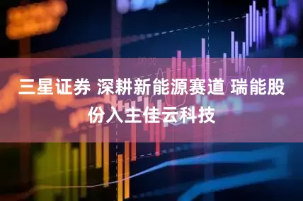 三星证券 深耕新能源赛道 瑞能股份入主佳云科技